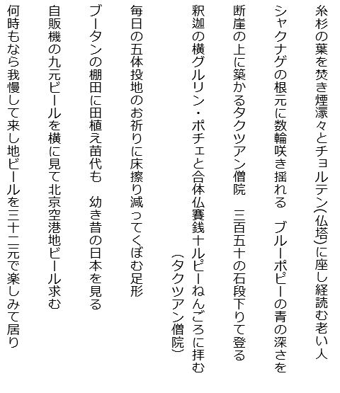 最高点五千メートル峠越え雪の山々空の碧さよ
着飾ったチベット娘やヤク迄も記念写真に二十元払う
氷河より流れる川の広がりに羊やヤクを点々と見る
四つ星のホテルの部屋は三階でエレベーターなくゆっくり登る
電卓をたたいて値引き交渉し妻娘にお土産ネックレス買う
期待せしドルマ・リ（約５千ｍ）麓のハイキング鳥葬の峰立ち入り禁止
マニ車回しつつ登る巡礼道岩の山にはタルチョはためく
岩山の中腹飾る川霧は白く棚引き大河に沿って
広き河峡谷となり馳せ下り河幅広がるチベットの川
ポタラ宮雨の階段登り行きラマ代々の霊廟を見る
